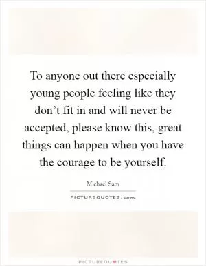 To anyone out there especially young people feeling like they don’t fit in and will never be accepted, please know this, great things can happen when you have the courage to be yourself Picture Quote #1