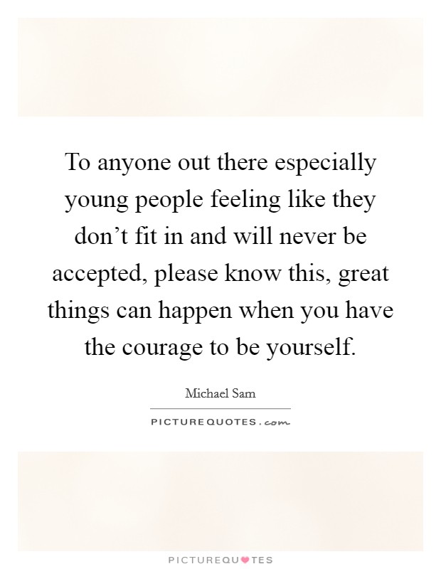 To anyone out there especially young people feeling like they don't fit in and will never be accepted, please know this, great things can happen when you have the courage to be yourself. Picture Quote #1