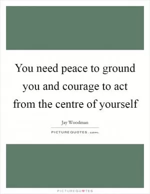 You need peace to ground you and courage to act from the centre of yourself Picture Quote #1