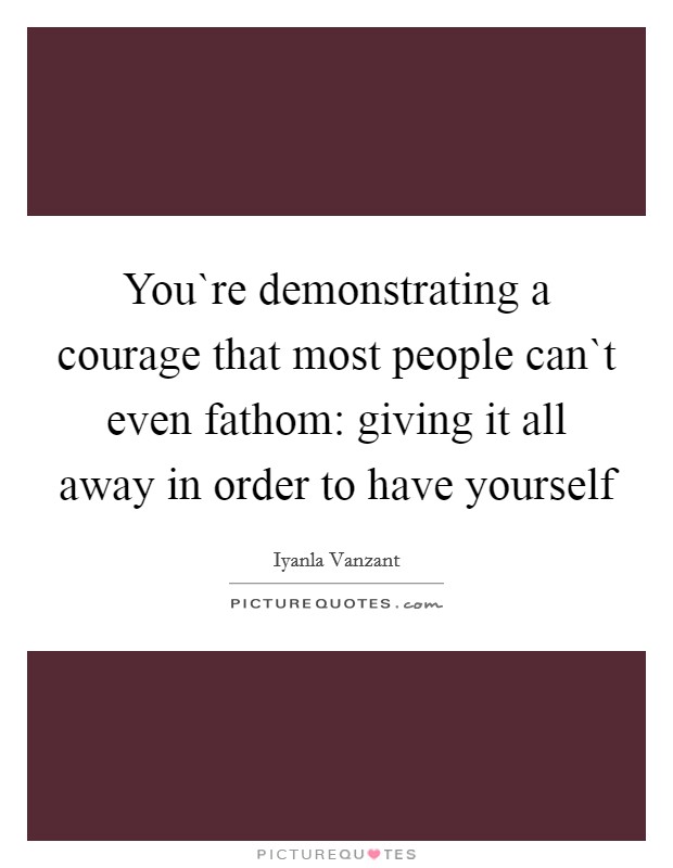 You`re demonstrating a courage that most people can`t even fathom: giving it all away in order to have yourself Picture Quote #1