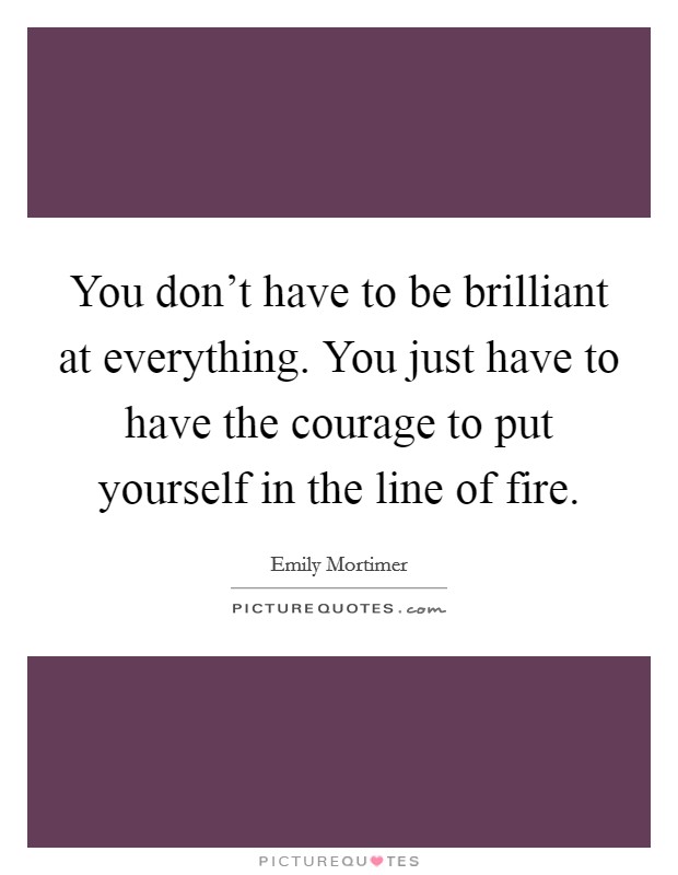 You don't have to be brilliant at everything. You just have to have the courage to put yourself in the line of fire. Picture Quote #1