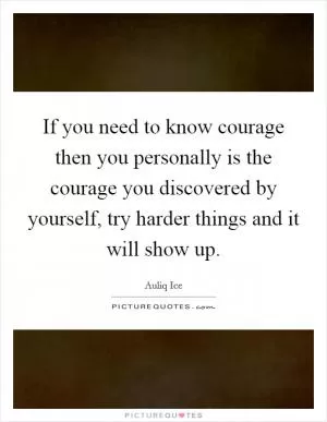 If you need to know courage then you personally is the courage you discovered by yourself, try harder things and it will show up Picture Quote #1