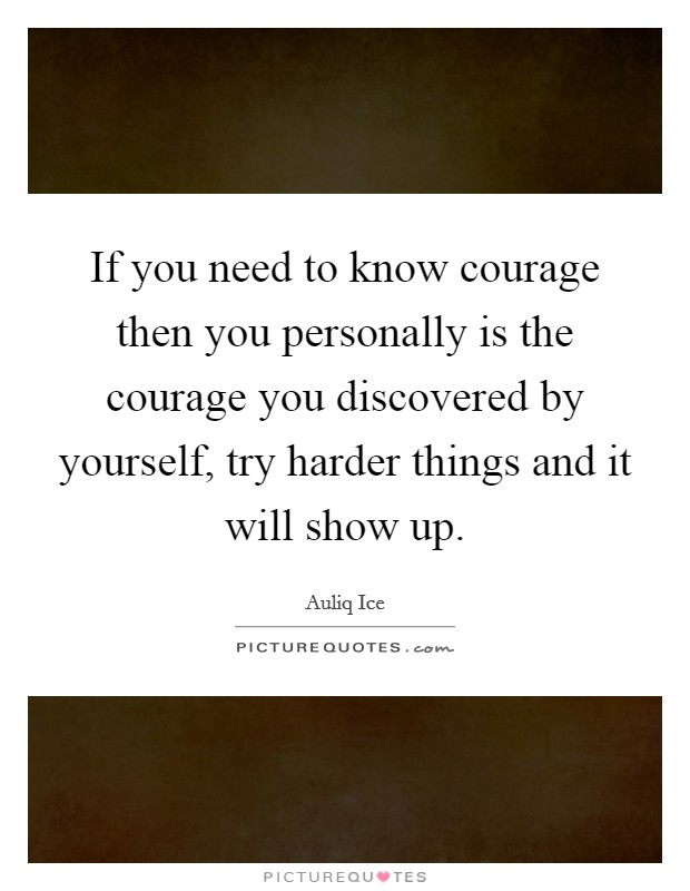If you need to know courage then you personally is the courage you discovered by yourself, try harder things and it will show up. Picture Quote #1