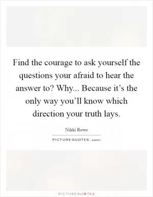 Find the courage to ask yourself the questions your afraid to hear the answer to? Why... Because it’s the only way you’ll know which direction your truth lays Picture Quote #1