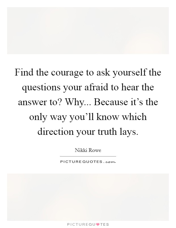 Find the courage to ask yourself the questions your afraid to hear the answer to? Why... Because it's the only way you'll know which direction your truth lays. Picture Quote #1