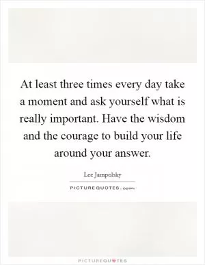 At least three times every day take a moment and ask yourself what is really important. Have the wisdom and the courage to build your life around your answer Picture Quote #1