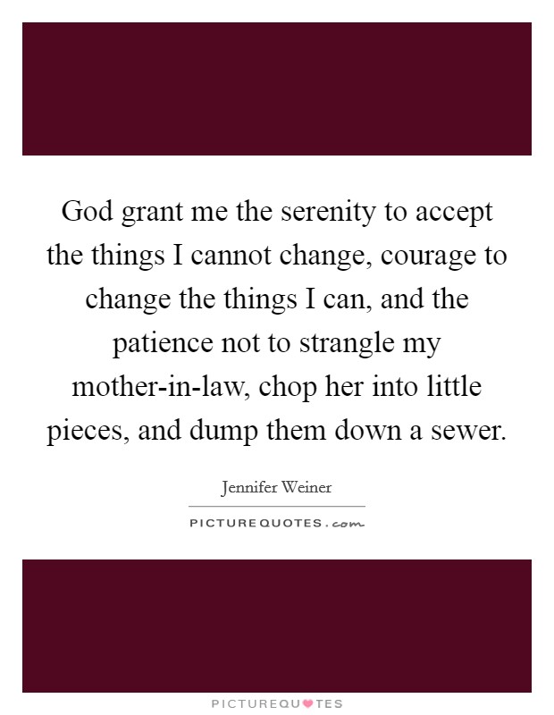 God grant me the serenity to accept the things I cannot change, courage to change the things I can, and the patience not to strangle my mother-in-law, chop her into little pieces, and dump them down a sewer. Picture Quote #1
