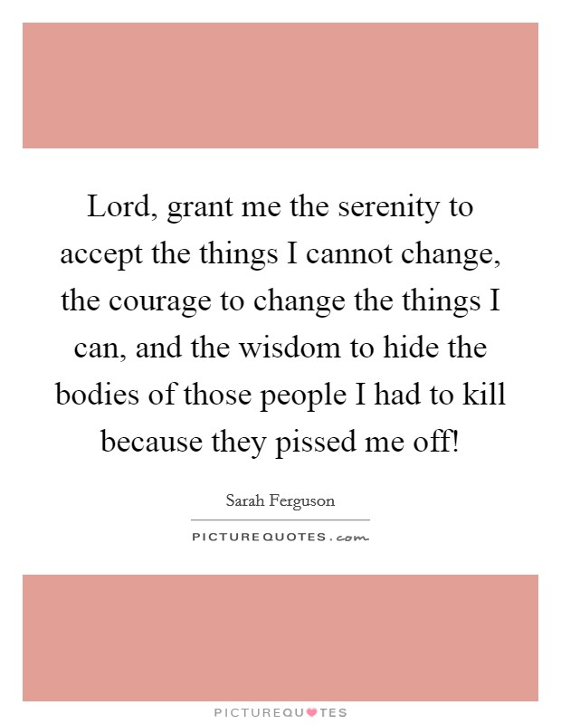 Lord, grant me the serenity to accept the things I cannot change, the courage to change the things I can, and the wisdom to hide the bodies of those people I had to kill because they pissed me off! Picture Quote #1