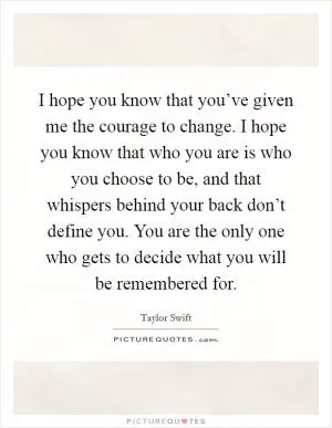 I hope you know that you’ve given me the courage to change. I hope you know that who you are is who you choose to be, and that whispers behind your back don’t define you. You are the only one who gets to decide what you will be remembered for Picture Quote #1