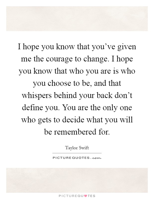 I hope you know that you've given me the courage to change. I hope you know that who you are is who you choose to be, and that whispers behind your back don't define you. You are the only one who gets to decide what you will be remembered for. Picture Quote #1