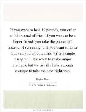 If you want to lose 40 pounds, you order salad instead of fries. If you want to be a better friend, you take the phone call instead of screening it. If you want to write a novel, you sit down and write a single paragraph. It’s scary to make major changes, but we usually have enough courage to take the next right step Picture Quote #1