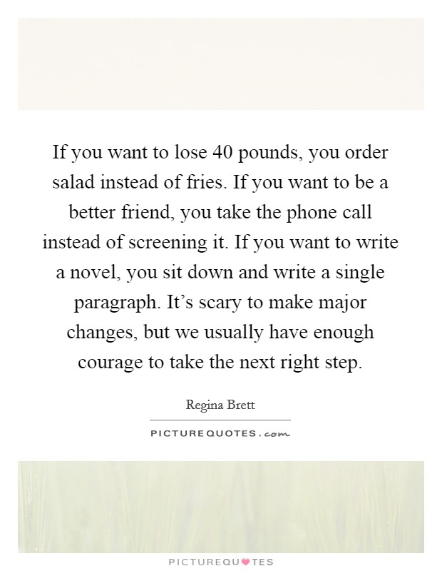 If you want to lose 40 pounds, you order salad instead of fries. If you want to be a better friend, you take the phone call instead of screening it. If you want to write a novel, you sit down and write a single paragraph. It's scary to make major changes, but we usually have enough courage to take the next right step. Picture Quote #1