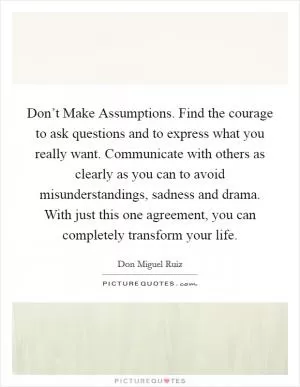 Don’t Make Assumptions. Find the courage to ask questions and to express what you really want. Communicate with others as clearly as you can to avoid misunderstandings, sadness and drama. With just this one agreement, you can completely transform your life Picture Quote #1