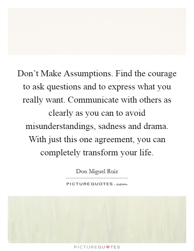Don't Make Assumptions. Find the courage to ask questions and to express what you really want. Communicate with others as clearly as you can to avoid misunderstandings, sadness and drama. With just this one agreement, you can completely transform your life. Picture Quote #1