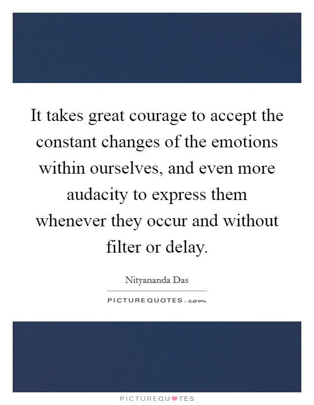 It takes great courage to accept the constant changes of the emotions within ourselves, and even more audacity to express them whenever they occur and without filter or delay. Picture Quote #1