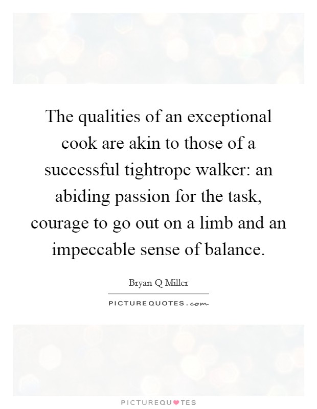 The qualities of an exceptional cook are akin to those of a successful tightrope walker: an abiding passion for the task, courage to go out on a limb and an impeccable sense of balance. Picture Quote #1