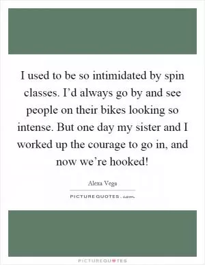 I used to be so intimidated by spin classes. I’d always go by and see people on their bikes looking so intense. But one day my sister and I worked up the courage to go in, and now we’re hooked! Picture Quote #1