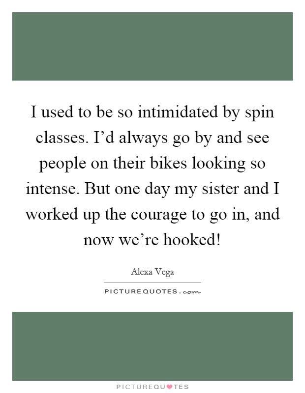 I used to be so intimidated by spin classes. I'd always go by and see people on their bikes looking so intense. But one day my sister and I worked up the courage to go in, and now we're hooked! Picture Quote #1