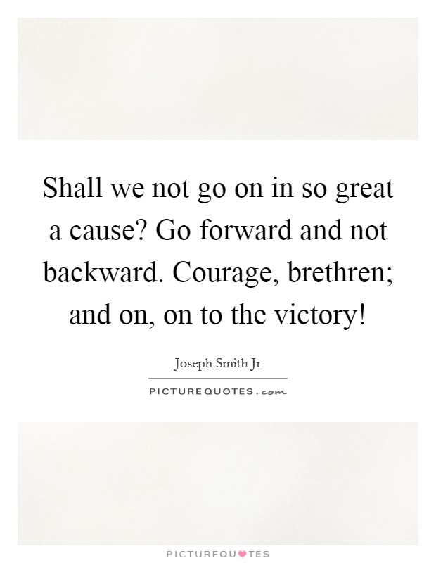 Shall we not go on in so great a cause? Go forward and not backward. Courage, brethren; and on, on to the victory! Picture Quote #1