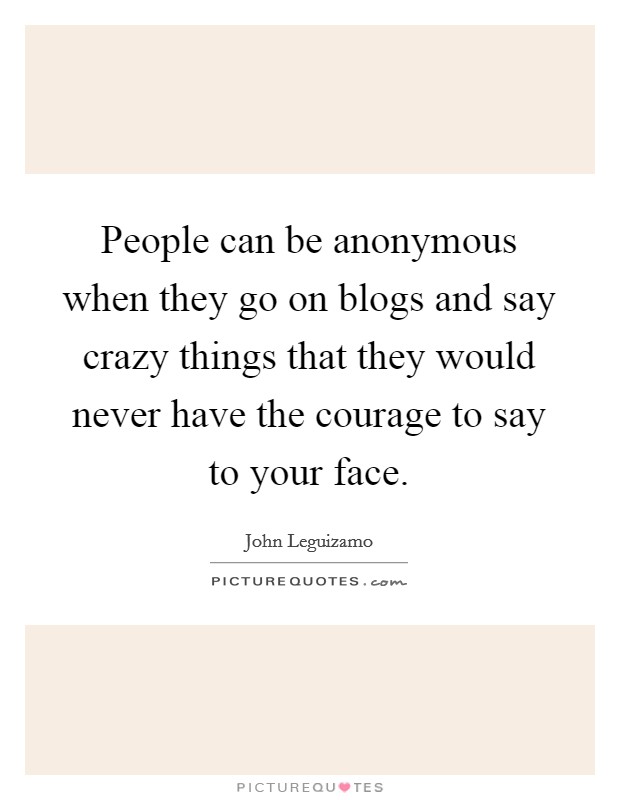 People can be anonymous when they go on blogs and say crazy things that they would never have the courage to say to your face. Picture Quote #1