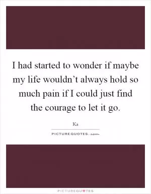 I had started to wonder if maybe my life wouldn’t always hold so much pain if I could just find the courage to let it go Picture Quote #1