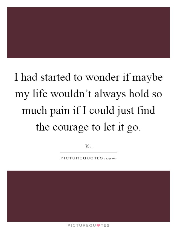 I had started to wonder if maybe my life wouldn't always hold so much pain if I could just find the courage to let it go. Picture Quote #1