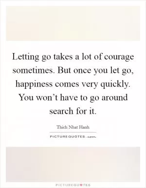 Letting go takes a lot of courage sometimes. But once you let go, happiness comes very quickly. You won’t have to go around search for it Picture Quote #1