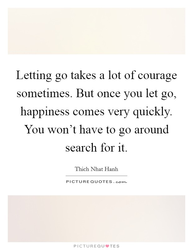 Letting go takes a lot of courage sometimes. But once you let go, happiness comes very quickly. You won't have to go around search for it. Picture Quote #1