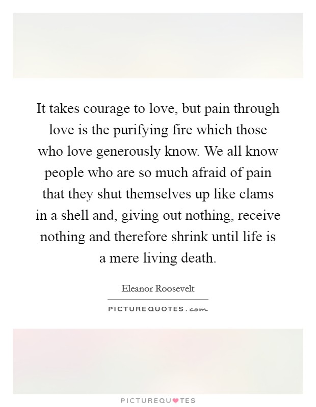 It takes courage to love, but pain through love is the purifying fire which those who love generously know. We all know people who are so much afraid of pain that they shut themselves up like clams in a shell and, giving out nothing, receive nothing and therefore shrink until life is a mere living death. Picture Quote #1