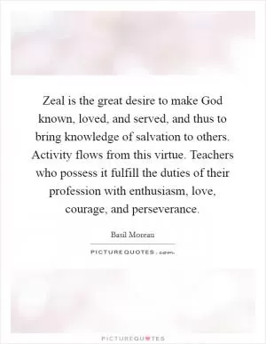 Zeal is the great desire to make God known, loved, and served, and thus to bring knowledge of salvation to others. Activity flows from this virtue. Teachers who possess it fulfill the duties of their profession with enthusiasm, love, courage, and perseverance Picture Quote #1
