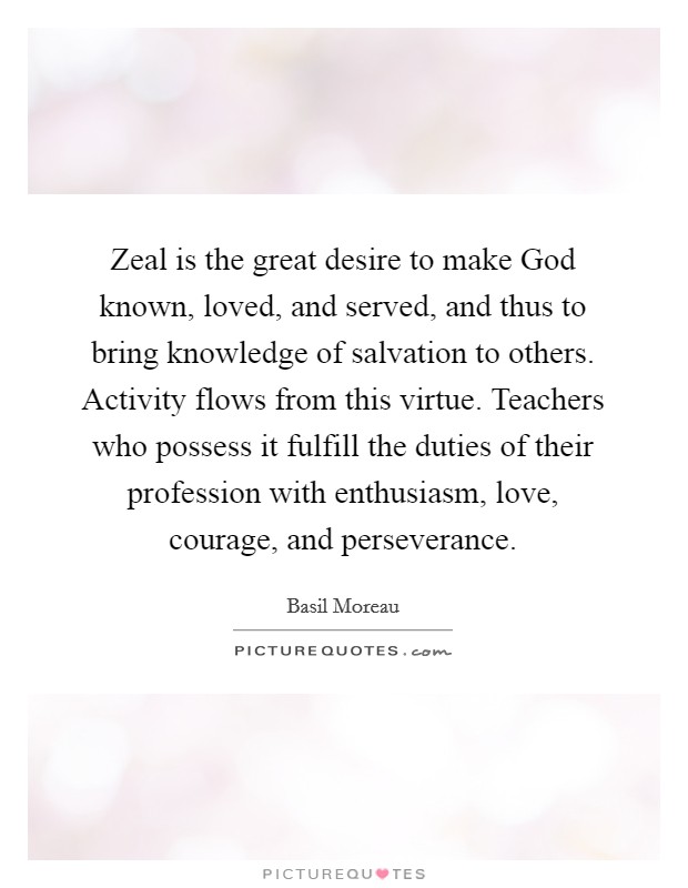 Zeal is the great desire to make God known, loved, and served, and thus to bring knowledge of salvation to others. Activity flows from this virtue. Teachers who possess it fulfill the duties of their profession with enthusiasm, love, courage, and perseverance. Picture Quote #1