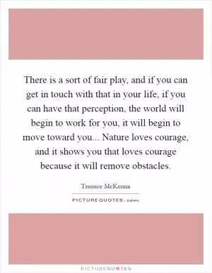 There is a sort of fair play, and if you can get in touch with that in your life, if you can have that perception, the world will begin to work for you, it will begin to move toward you... Nature loves courage, and it shows you that loves courage because it will remove obstacles Picture Quote #1