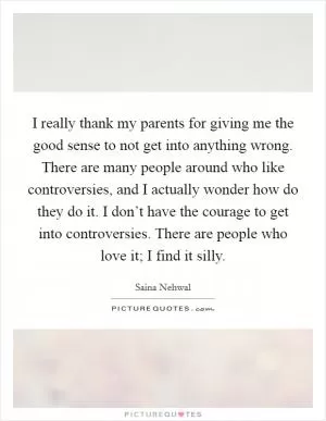 I really thank my parents for giving me the good sense to not get into anything wrong. There are many people around who like controversies, and I actually wonder how do they do it. I don’t have the courage to get into controversies. There are people who love it; I find it silly Picture Quote #1