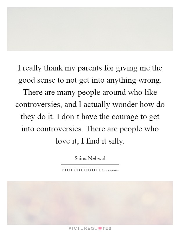 I really thank my parents for giving me the good sense to not get into anything wrong. There are many people around who like controversies, and I actually wonder how do they do it. I don't have the courage to get into controversies. There are people who love it; I find it silly. Picture Quote #1