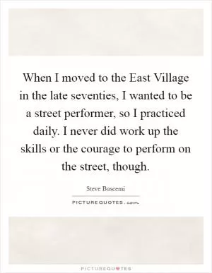 When I moved to the East Village in the late seventies, I wanted to be a street performer, so I practiced daily. I never did work up the skills or the courage to perform on the street, though Picture Quote #1