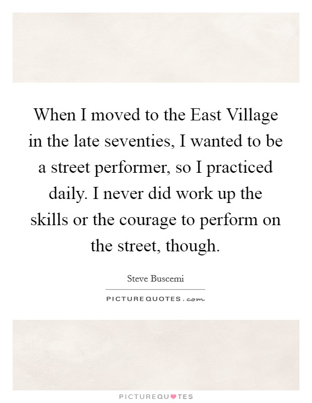 When I moved to the East Village in the late seventies, I wanted to be a street performer, so I practiced daily. I never did work up the skills or the courage to perform on the street, though. Picture Quote #1