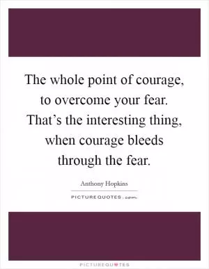 The whole point of courage, to overcome your fear. That’s the interesting thing, when courage bleeds through the fear Picture Quote #1