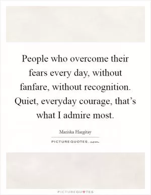 People who overcome their fears every day, without fanfare, without recognition. Quiet, everyday courage, that’s what I admire most Picture Quote #1