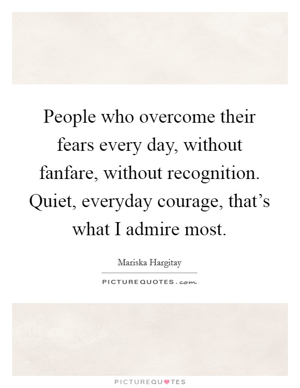 People who overcome their fears every day, without fanfare, without recognition. Quiet, everyday courage, that's what I admire most. Picture Quote #1