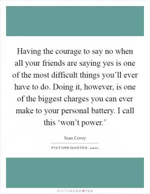 Having the courage to say no when all your friends are saying yes is one of the most difficult things you’ll ever have to do. Doing it, however, is one of the biggest charges you can ever make to your personal battery. I call this ‘won’t power.’ Picture Quote #1