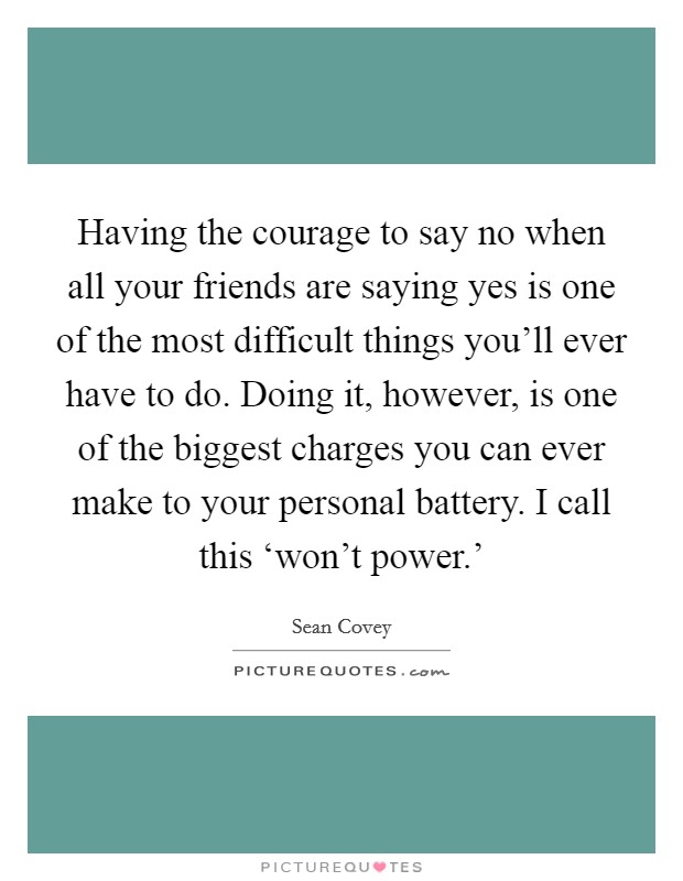 Having the courage to say no when all your friends are saying yes is one of the most difficult things you'll ever have to do. Doing it, however, is one of the biggest charges you can ever make to your personal battery. I call this ‘won't power.' Picture Quote #1