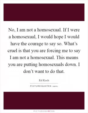 No, I am not a homosexual. If I were a homosexual, I would hope I would have the courage to say so. What’s cruel is that you are forcing me to say I am not a homosexual. This means you are putting homosexuals down. I don’t want to do that Picture Quote #1