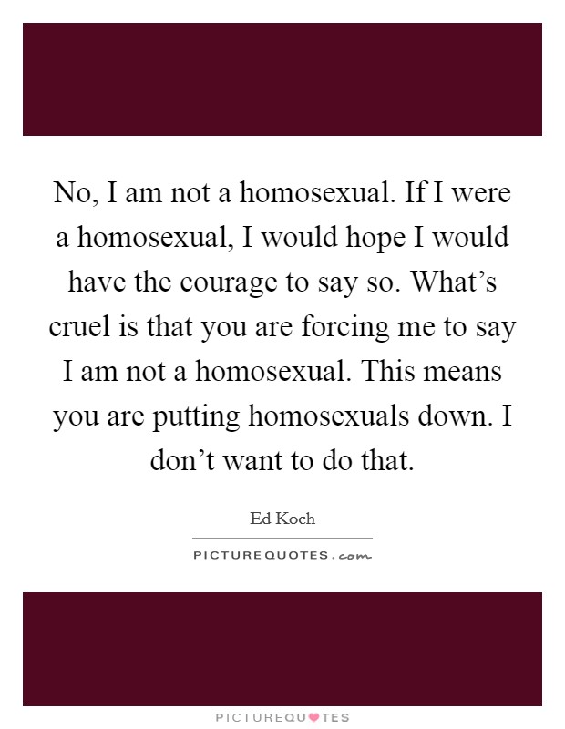 No, I am not a homosexual. If I were a homosexual, I would hope I would have the courage to say so. What's cruel is that you are forcing me to say I am not a homosexual. This means you are putting homosexuals down. I don't want to do that. Picture Quote #1
