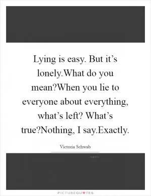 Lying is easy. But it’s lonely.What do you mean?When you lie to everyone about everything, what’s left? What’s true?Nothing, I say.Exactly Picture Quote #1