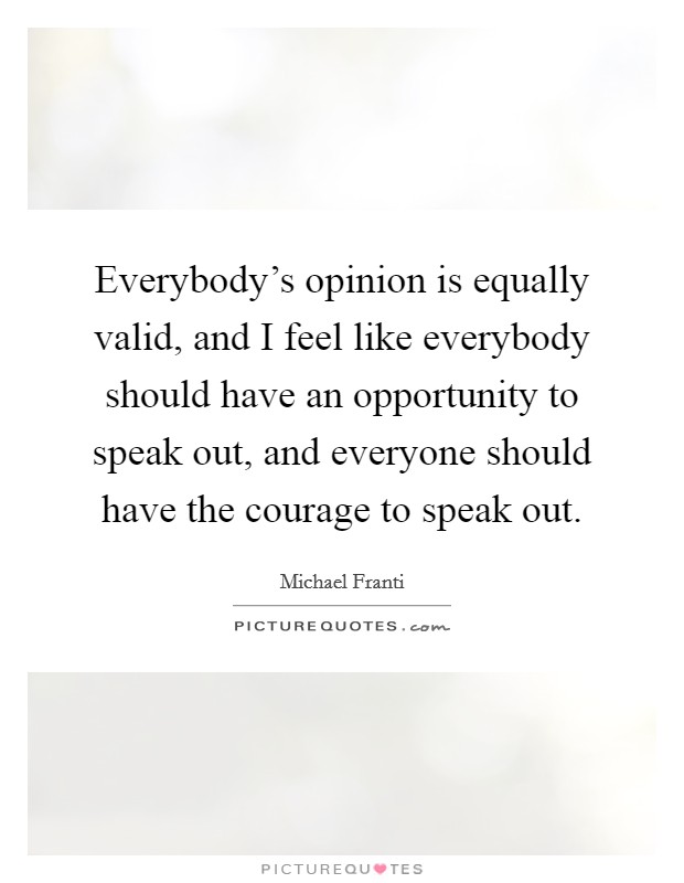 Everybody's opinion is equally valid, and I feel like everybody should have an opportunity to speak out, and everyone should have the courage to speak out. Picture Quote #1