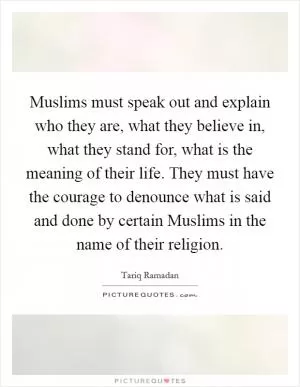 Muslims must speak out and explain who they are, what they believe in, what they stand for, what is the meaning of their life. They must have the courage to denounce what is said and done by certain Muslims in the name of their religion Picture Quote #1