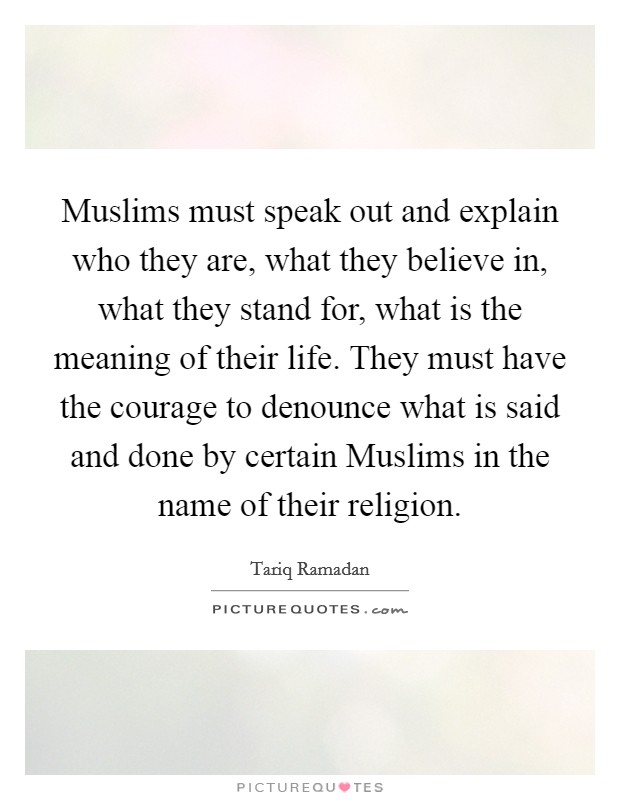 Muslims must speak out and explain who they are, what they believe in, what they stand for, what is the meaning of their life. They must have the courage to denounce what is said and done by certain Muslims in the name of their religion. Picture Quote #1