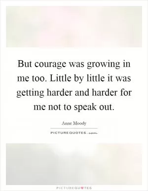 But courage was growing in me too. Little by little it was getting harder and harder for me not to speak out Picture Quote #1