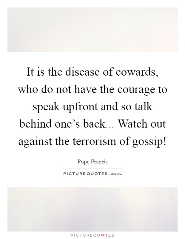 It is the disease of cowards, who do not have the courage to speak upfront and so talk behind one's back... Watch out against the terrorism of gossip! Picture Quote #1