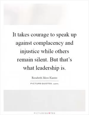 It takes courage to speak up against complacency and injustice while others remain silent. But that’s what leadership is Picture Quote #1